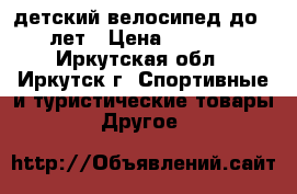 детский велосипед до 5 лет › Цена ­ 1 500 - Иркутская обл., Иркутск г. Спортивные и туристические товары » Другое   